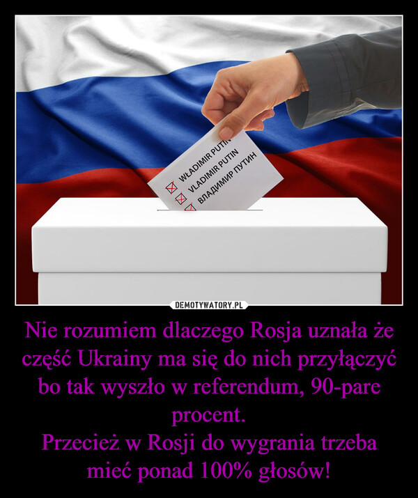 Nie rozumiem dlaczego Rosja uznała że część Ukrainy ma się do nich przyłączyć bo tak wyszło w referendum, 90-pare procent.Przecież w Rosji do wygrania trzeba mieć ponad 100% głosów! –  