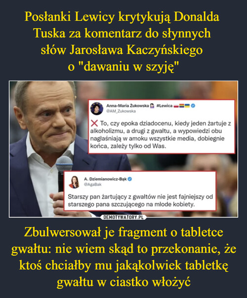 Posłanki Lewicy krytykują Donalda 
Tuska za komentarz do słynnych 
słów Jarosława Kaczyńskiego 
o "dawaniu w szyję" Zbulwersował je fragment o tabletce gwałtu: nie wiem skąd to przekonanie, że ktoś chciałby mu jakąkolwiek tabletkę gwałtu w ciastko włożyć