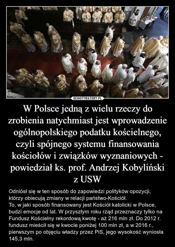 W Polsce jedną z wielu rzeczy do zrobienia natychmiast jest wprowadzenie ogólnopolskiego podatku kościelnego, czyli spójnego systemu finansowania kościołów i związków wyznaniowych - powiedział ks. prof. Andrzej Kobyliński z USW – Odniósł się w ten sposób do zapowiedzi polityków opozycji, którzy obiecują zmiany w relacji państwo-Kościół.To, w jaki sposób finansowany jest Kościół katolicki w Polsce, budzi emocje od lat. W przyszłym roku rząd przeznaczy tylko na Fundusz Kościelny rekordową kwotę - aż 216 mln zł. Do 2012 r. fundusz mieścił się w kwocie poniżej 100 mln zł, a w 2016 r., pierwszym po objęciu władzy przez PiS, jego wysokość wyniosła 145,3 mln. 