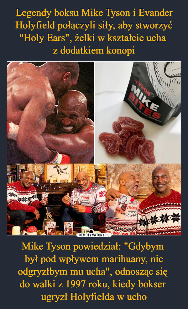 Legendy boksu Mike Tyson i Evander Holyfield połączyli siły, aby stworzyć "Holy Ears", żelki w kształcie ucha 
z dodatkiem konopi Mike Tyson powiedział: "Gdybym 
był pod wpływem marihuany, nie odgryzłbym mu ucha", odnosząc się 
do walki z 1997 roku, kiedy bokser 
ugryzł Holyfielda w ucho