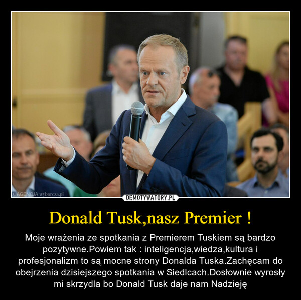 Donald Tusk,nasz Premier ! – Moje wrażenia ze spotkania z Premierem Tuskiem są bardzo pozytywne.Powiem tak : inteligencja,wiedza,kultura i profesjonalizm to są mocne strony Donalda Tuska.Zachęcam do obejrzenia dzisiejszego spotkania w Siedlcach.Dosłownie wyrosły mi skrzydla bo Donald Tusk daje nam Nadzieję 
