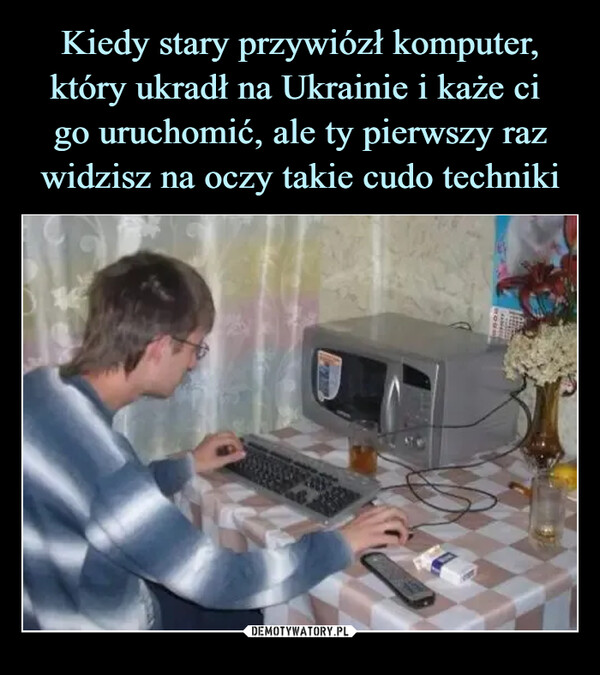 Kiedy stary przywiózł komputer, który ukradł na Ukrainie i każe ci 
go uruchomić, ale ty pierwszy raz widzisz na oczy takie cudo techniki