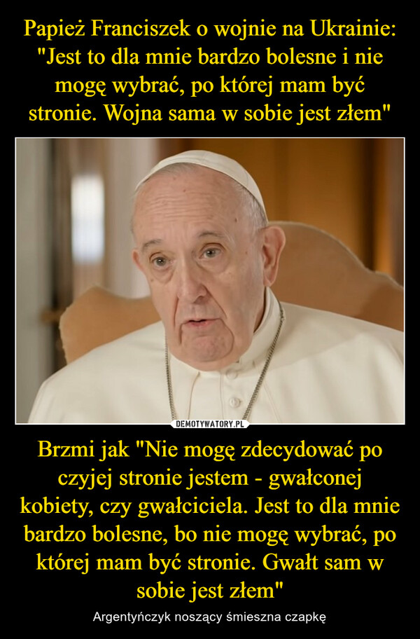 Papież Franciszek o wojnie na Ukrainie: "Jest to dla mnie bardzo bolesne i nie mogę wybrać, po której mam być stronie. Wojna sama w sobie jest złem" Brzmi jak "Nie mogę zdecydować po czyjej stronie jestem - gwałconej kobiety, czy gwałciciela. Jest to dla mnie bardzo bolesne, bo nie mogę wybrać, po której mam być stronie. Gwałt sam w sobie jest złem"