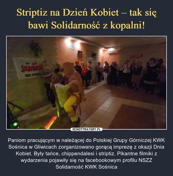  – Paniom pracującym w należącej do Polskiej Grupy Górniczej KWK Sośnica w Gliwicach zorganizowano gorącą imprezę z okazji Dnia Kobiet. Były tańce, chippendalesi i striptiz. Pikantne filmiki z wydarzenia pojawiły się na facebookowym profilu NSZZ Solidarność KWK Sośnica 