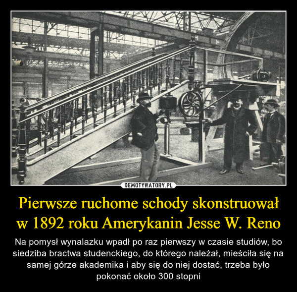 Pierwsze ruchome schody skonstruował w 1892 roku Amerykanin Jesse W. Reno – Na pomysł wynalazku wpadł po raz pierwszy w czasie studiów, bo siedziba bractwa studenckiego, do którego należał, mieściła się na samej górze akademika i aby się do niej dostać, trzeba było pokonać około 300 stopni 