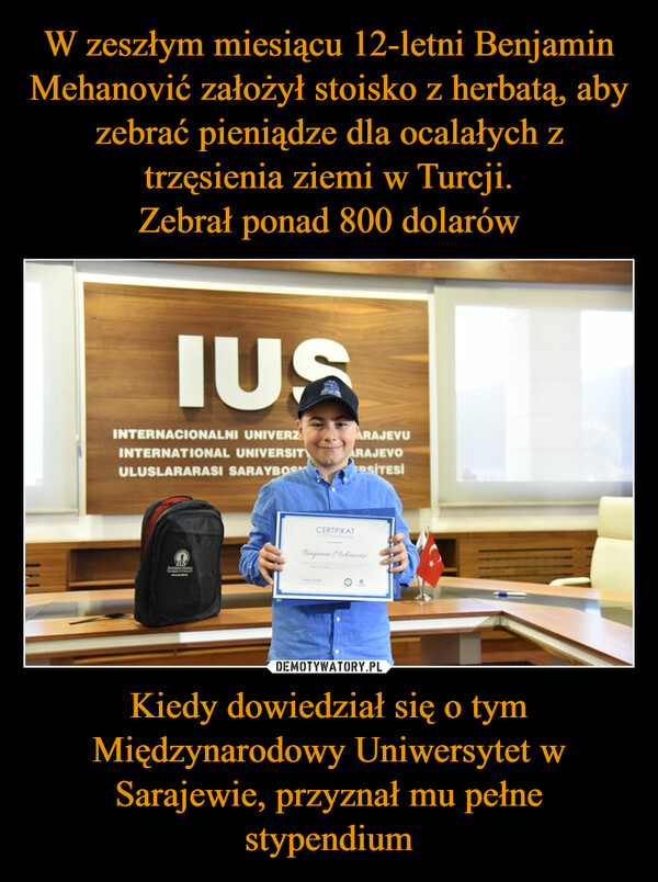 W zeszłym miesiącu 12-letni Benjamin Mehanović założył stoisko z herbatą, aby zebrać pieniądze dla ocalałych z trzęsienia ziemi w Turcji.
Zebrał ponad 800 dolarów Kiedy dowiedział się o tym Międzynarodowy Uniwersytet w Sarajewie, przyznał mu pełne stypendium