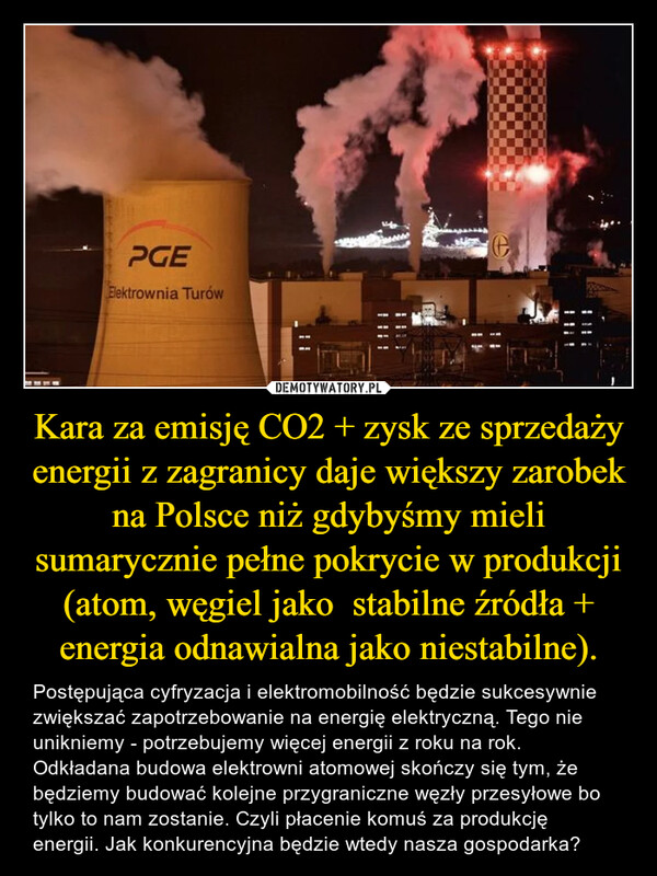 Kara za emisję CO2 + zysk ze sprzedaży energii z zagranicy daje większy zarobek na Polsce niż gdybyśmy mieli sumarycznie pełne pokrycie w produkcji (atom, węgiel jako  stabilne źródła + energia odnawialna jako niestabilne). – Postępująca cyfryzacja i elektromobilność będzie sukcesywnie zwiększać zapotrzebowanie na energię elektryczną. Tego nie unikniemy - potrzebujemy więcej energii z roku na rok. Odkładana budowa elektrowni atomowej skończy się tym, że będziemy budować kolejne przygraniczne węzły przesyłowe bo tylko to nam zostanie. Czyli płacenie komuś za produkcję energii. Jak konkurencyjna będzie wtedy nasza gospodarka? wPGEElektrownia Turówe