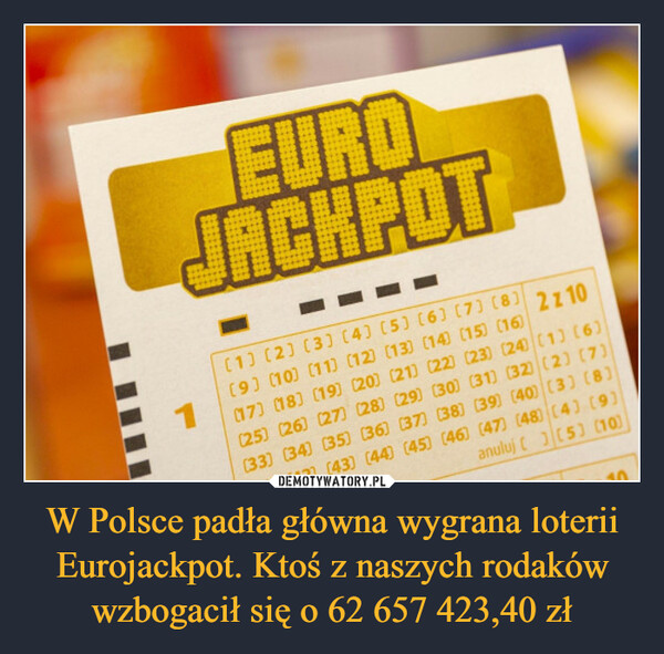 W Polsce padła główna wygrana loterii Eurojackpot. Ktoś z naszych rodaków wzbogacił się o 62 657 423,40 zł –  EUROJACKPOT1[1] [2] [3] [4] [5] [6] [7] [8] 2Z10[9] [10] [11] [12] [13] [14] [15) (16)(17) (18] [19] [20] [21] [22] (23) (24) (1) (6)(25) (26) (27) (28) (29) (30) (31) (32) (2) (7)(33] [34] [35] [36] [37] [38] [39) (40) (3) (8)anuluj [] [5) (10)[42] [43] [44] [45] [46] [47) (48) (4) (9)