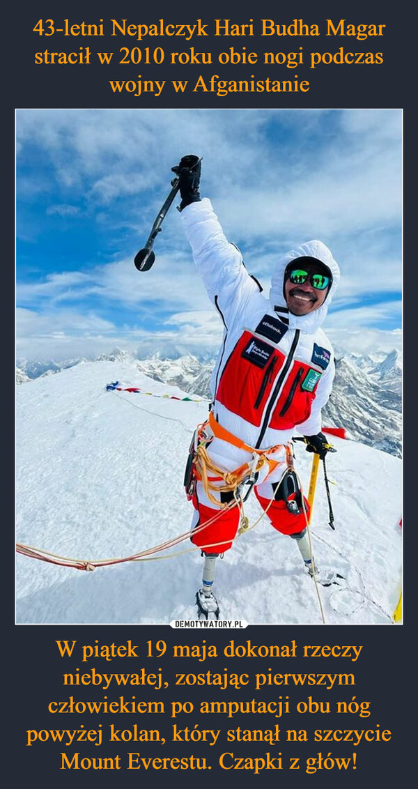 43-letni Nepalczyk Hari Budha Magar stracił w 2010 roku obie nogi podczas wojny w Afganistanie W piątek 19 maja dokonał rzeczy niebywałej, zostając pierwszym człowiekiem po amputacji obu nóg powyżej kolan, który stanął na szczycie Mount Everestu. Czapki z głów!