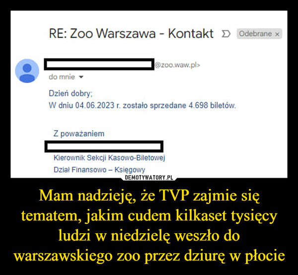 Mam nadzieję, że TVP zajmie się tematem, jakim cudem kilkaset tysięcy ludzi w niedzielę weszło do warszawskiego zoo przez dziurę w płocie –  RE: Zoo Warszawa - Kontakt >> Odebrane x@zoo.waw.pl>do mnieDzień dobry;W dniu 04.06.2023 r. zostało sprzedane 4.698 biletów.Z poważaniemKierownik Sekcji Kasowo-BiletowejDział Finansowo - Księgowy