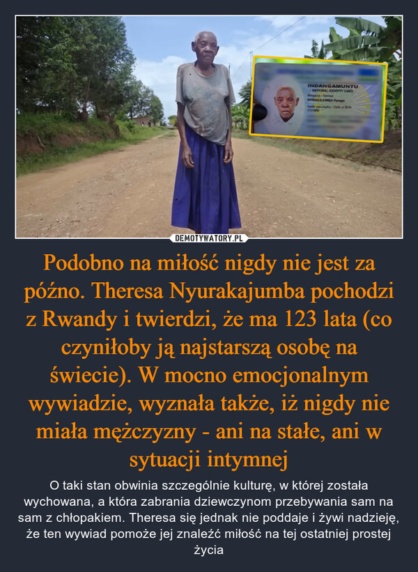 Podobno na miłość nigdy nie jest za późno. Theresa Nyurakajumba pochodzi z Rwandy i twierdzi, że ma 123 lata (co czyniłoby ją najstarszą osobę na świecie). W mocno emocjonalnym wywiadzie, wyznała także, iż nigdy nie miała mężczyzny - ani na stałe, ani w sytuacji intymnej