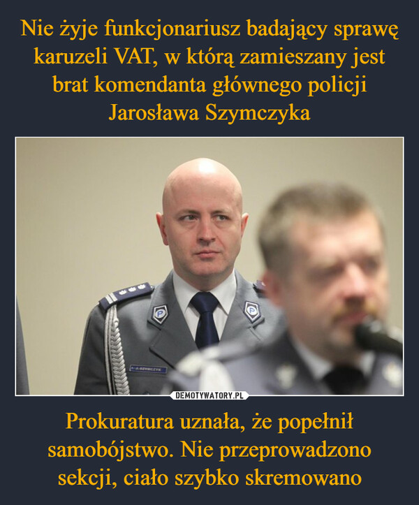 Nie żyje funkcjonariusz badający sprawę karuzeli VAT, w którą zamieszany jest brat komendanta głównego policji Jarosława Szymczyka Prokuratura uznała, że popełnił samobójstwo. Nie przeprowadzono sekcji, ciało szybko skremowano