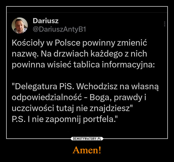 Amen! –  Dariusz@DariuszAntyB1Kościoły w Polsce powinny zmienićnazwę. Na drzwiach każdego z nichpowinna wisieć tablica informacyjna:"Delegatura PiS. Wchodzisz na własnąodpowiedzialność - Boga, prawdy iuczciwości tutaj nie znajdziesz"P.S. I nie zapomnij portfela."