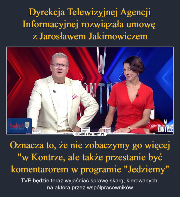 Dyrekcja Telewizyjnej Agencji Informacyjnej rozwiązała umowę 
z Jarosławem Jakimowiczem Oznacza to, że nie zobaczymy go więcej "w Kontrze, ale także przestanie być komentarorem w programie "Jedziemy"