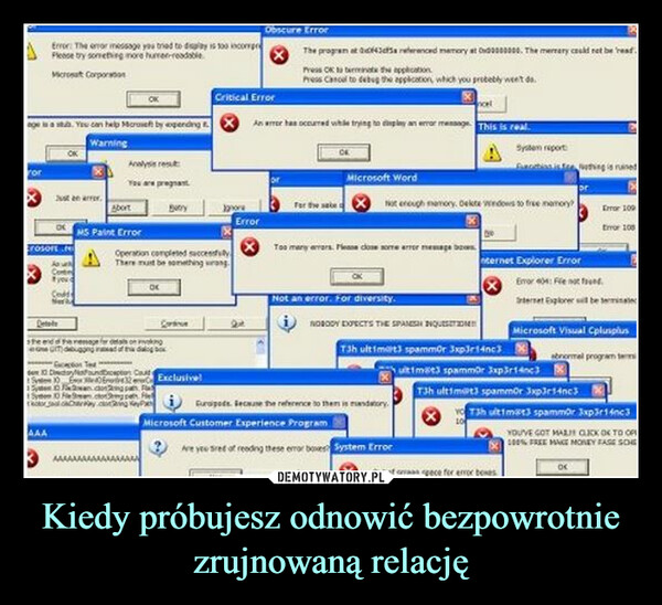 Kiedy próbujesz odnowić bezpowrotnie zrujnowaną relację –  age is a stulb. You can help Moraseft by spending tWarningrorError: The error message you tried to displity is 100 comprPlease try something more humer-readableMicrosat CorporationJust en arrrosort.OKDetshe andeseAAAContfyouCodSeriYou are pregnantButryAbortMS Paint ErrorOperation completed succesThere must be something wrong.OKException Tede 10 DictoryFoundcaptors CouldS15heresage for details on kingdebugging inaad of32Fancongan FSyte 10 lector path FektoryKeyCorExclusive!Critical ErrorObscure ErrorError2stThe program at 43c5a referenced memory at 0000000. The memory could not be read.Press OK to terminate the applicationPress Cancel to debug the application, which you probably weet daAn error has occurred while trying to display an error message. This is realTor the sake tMicrosoft WordNot enough memory, Delte Windows to free memory?Too many errors. Please close some error message boNot an error. For diversity.NOBODY DJECTS THE SPANISH ENQUESTT3h ultimart3 spammor 3xp3r14nc3Europos. Secause the reference to them is mandatory.Microsoft Customer Experience ProgramAre yeu tired of reading these error boxes System ErrorSystem reportProcess is fre Nothing is ruinenternet Explorer ErrorOut of spece for error boxesError: Fienot dInternet Explorer will be terminatedultime3 spammor 3xp3r143T3h ultimat3 spammor 3xp3r14c3Error 109Error 100Microsoft Visual Cplusplusabnormal program ters13h ultimat3 spammor 3xp3r14c3YOU'VE GOT MALI GICK OK TO OFF100% FREE MAKE MONEY FASE SCHEOK