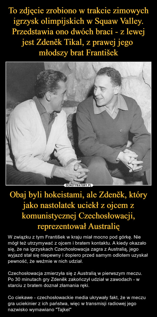 Obaj byli hokeistami, ale Zdeněk, który jako nastolatek uciekł z ojcem z komunistycznej Czechosłowacji, reprezentował Australię – W związku z tym František w kraju miał mocno pod górkę. Nie mógł też utrzymywać z ojcem i bratem kontaktu. A kiedy okazało się, że na igrzyskach Czechosłowacja zagra z Australią, jego wyjazd stał się niepewny i dopiero przed samym odlotem uzyskał pewność, że weźmie w nich udział.Czechosłowacja zmierzyła się z Australią w pierwszym meczu. Po 30 minutach gry Zdeněk zakończył udział w zawodach - w starciu z bratem doznał złamania ręki.Co ciekawe - czechosłowackie media ukrywały fakt, że w meczu gra uciekinier z ich państwa, więc w transmisji radiowej jego nazwisko wymawiano "Tajkel" 