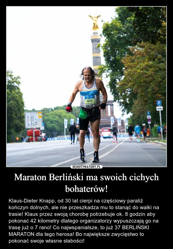 Maraton Berliński ma swoich cichych bohaterów! – Klaus-Dieter Knapp, od 30 lat cierpi na częściowy paraliż kończyn dolnych, ale nie przeszkadza mu to stanąć do walki na trasie! Klaus przez swoją chorobę potrzebuje ok. 8 godzin aby pokonać 42 kilometry dlatego organizatorzy wypuszczają go na trasę już o 7 rano! Co najwspanialsze, to już 37 BERLIŃSKI MARATON dla tego herosa! Bo największe zwycięstwo to pokonać swoje własne słabości! Un605Klous-DieterMICSISALSONDE부