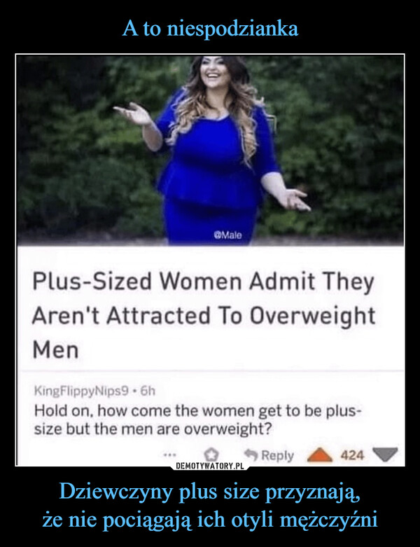 Dziewczyny plus size przyznają,że nie pociągają ich otyli mężczyźni –  MalePlus-Sized Women Admit TheyAren't Attracted To OverweightMenKingFlippyNips9 - 6hHold on, how come the women get to be plus-size but the men are overweight?Reply424