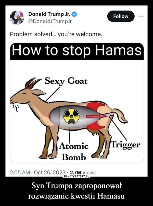 Syn Trumpa zaproponowałrozwiązanie kwestii Hamasu –  Donald Trump Jr.@Donald TrumpJrProblem solved... you're welcome.How to stop HamasSexy GoatAtomicBomb2:05 AM Oct 26, 2023 2.7M ViewsFollowTrigger