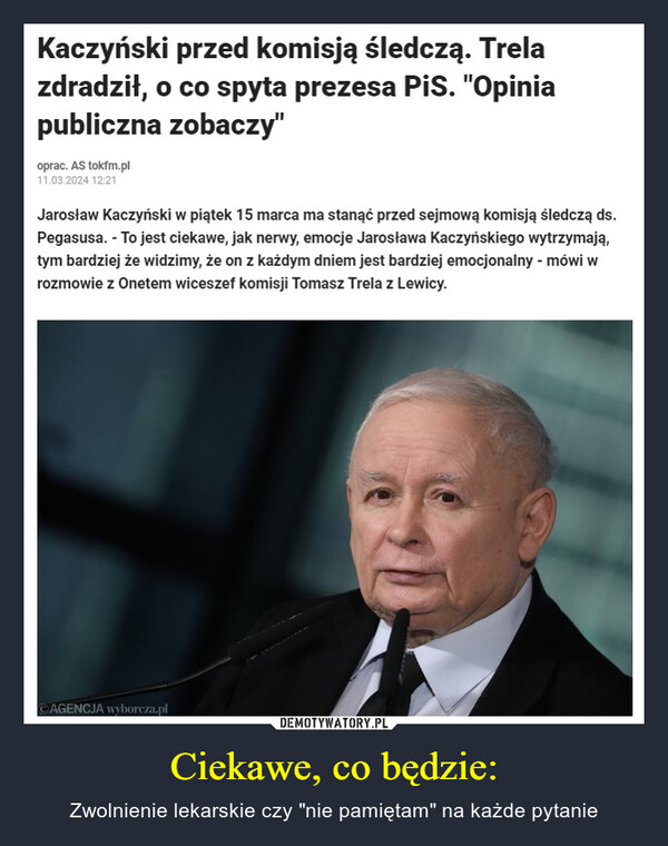 Ciekawe, co będzie: – Zwolnienie lekarskie czy "nie pamiętam" na każde pytanie Kaczyński przed komisją śledczą. Trelazdradził, o co spyta prezesa PiS. "Opiniapubliczna zobaczy"oprac. AS tokfm.pl11.03.2024 12:21Jarosław Kaczyński w piątek 15 marca ma stanąć przed sejmową komisją śledczą ds.Pegasusa. - To jest ciekawe, jak nerwy, emocje Jarosława Kaczyńskiego wytrzymają,tym bardziej że widzimy, że on z każdym dniem jest bardziej emocjonalny - mówi wrozmowie z Onetem wiceszef komisji Tomasz Trela z Lewicy.AGENCJA wyborcza.pl