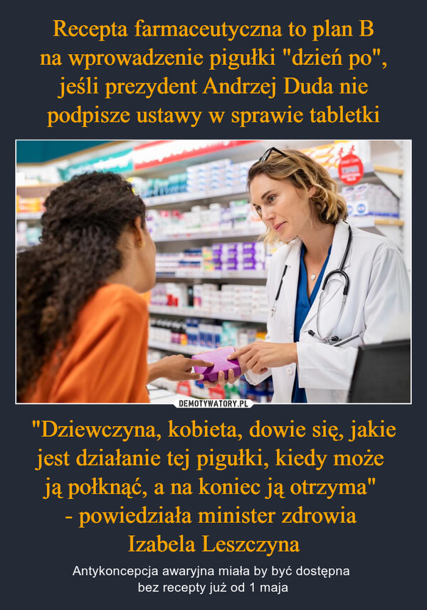 Recepta farmaceutyczna to plan B na wprowadzenie pigułki "dzień po", jeśli prezydent Andrzej Duda nie podpisze ustawy w sprawie tabletki "Dziewczyna, kobieta, dowie się, jakie jest działanie tej pigułki, kiedy może 
ją połknąć, a na koniec ją otrzyma" 
- powiedziała minister zdrowia 
Izabela Leszczyna