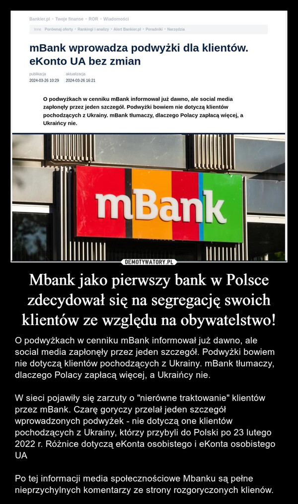 Mbank jako pierwszy bank w Polsce zdecydował się na segregację swoich klientów ze względu na obywatelstwo! – O podwyżkach w cenniku mBank informował już dawno, ale social media zapłonęły przez jeden szczegół. Podwyżki bowiem nie dotyczą klientów pochodzących z Ukrainy. mBank tłumaczy, dlaczego Polacy zapłacą więcej, a Ukraińcy nie.W sieci pojawiły się zarzuty o "nierówne traktowanie" klientów przez mBank. Czarę goryczy przelał jeden szczegół wprowadzonych podwyżek - nie dotyczą one klientów pochodzących z Ukrainy, którzy przybyli do Polski po 23 lutego 2022 r. Różnice dotyczą eKonta osobistego i eKonta osobistego UAPo tej informacji media społecznościowe Mbanku są pełne nieprzychylnych komentarzy ze strony rozgoryczonych klienów. Bankier.pl Twoje finanse ROR WiadomościInne Porównaj oferty Rankingi i analizy Alert Bankier.pl Poradniki NarzędziamBank wprowadza podwyżki dla klientów.eKonto UA bez zmianpublikacjaaktualizacja2024-03-26 10:29 2024-03-26 16:21O podwyżkach w cenniku mBank informował już dawno, ale social mediazapłonęły przez jeden szczegół. Podwyżki bowiem nie dotyczą klientówpochodzących z Ukrainy. mBank tłumaczy, dlaczego Polacy zapłacą więcej, aUkraińcy nie.mBank