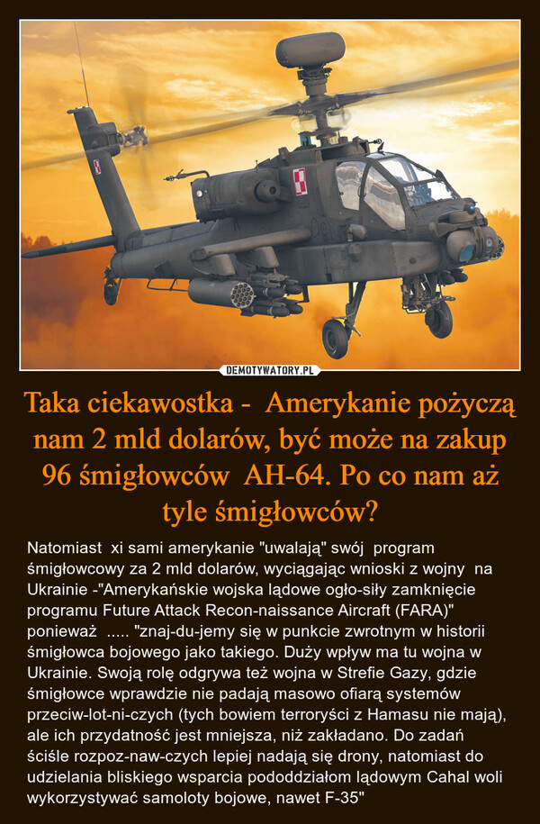 Taka ciekawostka -  Amerykanie pożyczą nam 2 mld dolarów, być może na zakup 96 śmigłowców  AH-64. Po co nam aż tyle śmigłowców? – Natomiast  xi sami amerykanie "uwalają" swój  program śmigłowcowy za 2 mld dolarów, wyciągając wnioski z wojny  na Ukrainie -"Amerykańskie wojska lądowe ogło­siły zamknięcie programu Future Attack Recon­naissance Aircraft (FARA)"  ponieważ  ..... "znaj­du­jemy się w punkcie zwrotnym w historii śmigłowca bojowego jako takiego. Duży wpływ ma tu wojna w Ukrainie. Swoją rolę odgrywa też wojna w Strefie Gazy, gdzie śmigłowce wprawdzie nie padają masowo ofiarą systemów przeciw­lot­ni­czych (tych bowiem terroryści z Hamasu nie mają), ale ich przydatność jest mniejsza, niż zakładano. Do zadań ściśle rozpoz­naw­czych lepiej nadają się drony, natomiast do udzielania bliskiego wsparcia pododdziałom lądowym Cahal woli wykorzystywać samoloty bojowe, nawet F-35" 