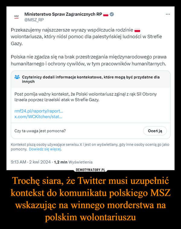 Trochę siara, że Twitter musi uzupełnić kontekst do komunikatu polskiego MSZ wskazując na winnego morderstwa na polskim wolontariuszu –  MSZMinisterstwo Spraw Zagranicznych RP@MSZ_RPPrzekazujemy najszczersze wyrazy współczucia rodziniewolontariusza, który niósł pomoc dla palestyńskiej ludności w strefieGazy.Polska nie zgadza się na brak przestrzegania międzynarodowego prawahumanitarnego i ochrony cywilów, w tym pracowników humanitarnych.Czytelnicy dodali informacje kontekstowe, które mogą być przydatne dlainnychPost pomija ważny kontekst, że Polski wolontariusz zginął z rąk Sił ObronyIzraela poprzez Izraelski atak w strefie Gazy.rmf24.pl/raporty/raport...x.com/WCKitchen/stat...Czy ta uwaga jest pomocna?Oceń jąKontekst piszą osoby używające serwisu X i jest on wyświetlany, gdy inne osoby ocenią go jakopomocny. Dowiedz się więcej.9:13 AM - 2 kwi 2024 -1,2 mln Wyświetlenia: