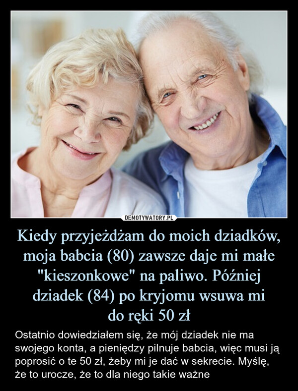 Kiedy przyjeżdżam do moich dziadków, moja babcia (80) zawsze daje mi małe "kieszonkowe" na paliwo. Później dziadek (84) po kryjomu wsuwa mido ręki 50 zł – Ostatnio dowiedziałem się, że mój dziadek nie ma swojego konta, a pieniędzy pilnuje babcia, więc musi ją poprosić o te 50 zł, żeby mi je dać w sekrecie. Myślę, że to urocze, że to dla niego takie ważne 